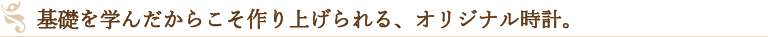 基礎を学んだからこそ作り上げられる、オリジナル時計。